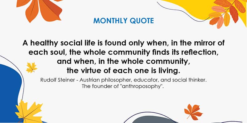 A healthy social life is found only when, in the mirror of each soul, the whole community finds its reflection, and when, in the whole community, the virtue of each one is living. Rudolf Steiner – Austrian philosopher, educator, and social thinker. The founder on anthroposophy. 